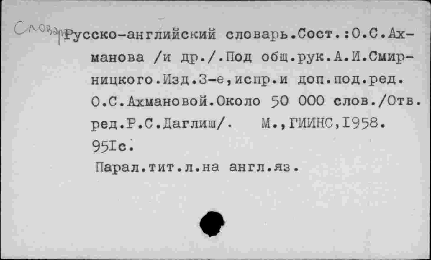 ﻿Русско-английский словарь.Сост.:О.С.Ахманова /и др./.Под общ.рук.А.И.Смир-ницкого.Изд.3-е,испр.и доп.под.ред. 0.С.Ахмановой.Около 50 000 слов./Отв. ред.Р.С.Даглиш/. М.,ГИИНС,1958. 951с. Парал.тит.л.на англ.яз.